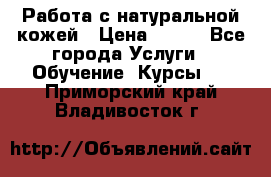 Работа с натуральной кожей › Цена ­ 500 - Все города Услуги » Обучение. Курсы   . Приморский край,Владивосток г.